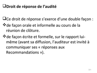 Droit de réponse de l’audité
Ce droit de réponse s’exerce d’une double façon :
de façon orale et informelle au cours de la
réunion de clôture.
de façon écrite et formelle, sur le rapport lui-
même (avant sa diffusion, l’auditeur est invité à
communiquer ses « réponses aux
Recommandations »).
221
 