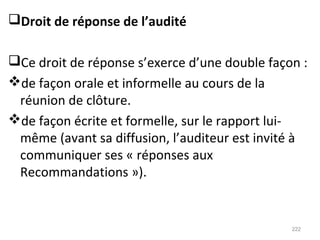Droit de réponse de l’audité
Ce droit de réponse s’exerce d’une double façon :
de façon orale et informelle au cours de la
réunion de clôture.
de façon écrite et formelle, sur le rapport lui-
même (avant sa diffusion, l’auditeur est invité à
communiquer ses « réponses aux
Recommandations »).
222
 