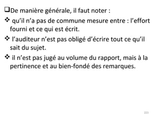 De manière générale, il faut noter :
 qu’il n’a pas de commune mesure entre : l’effort
fourni et ce qui est écrit.
 l’auditeur n’est pas obligé d’écrire tout ce qu’il
sait du sujet.
 il n’est pas jugé au volume du rapport, mais à la
pertinence et au bien-fondé des remarques.
223
 