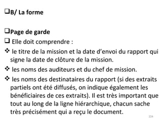 B/ La forme
Page de garde
 Elle doit comprendre :
 le titre de la mission et la date d’envoi du rapport qui
signe la date de clôture de la mission.
 les noms des auditeurs et du chef de mission.
 les noms des destinataires du rapport (si des extraits
partiels ont été diffusés, on indique également les
bénéficiaires de ces extraits). Il est très important que
tout au long de la ligne hiérarchique, chacun sache
très précisément qui a reçu le document.
224
 