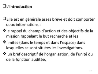 L’introduction
Elle est en générale assez brève et doit comporter
deux informations :
le rappel du champ d’action et des objectifs de la
mission rappelant le but recherché et les
limites (dans le temps et dans l’espace) dans
lesquelles se sont situées les investigations.
 un bref descriptif de l’organisation, de l’unité ou
de la fonction auditée.
227
 