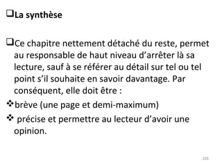 La synthèse
Ce chapitre nettement détaché du reste, permet
au responsable de haut niveau d’arrêter là sa
lecture, sauf à se référer au détail sur tel ou tel
point s’il souhaite en savoir davantage. Par
conséquent, elle doit être :
brève (une page et demi-maximum)
 précise et permettre au lecteur d’avoir une
opinion.
228
 