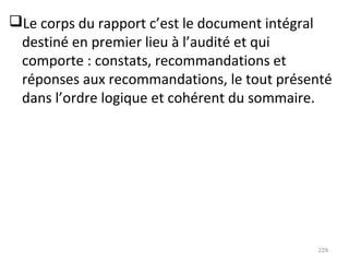Le corps du rapport c’est le document intégral
destiné en premier lieu à l’audité et qui
comporte : constats, recommandations et
réponses aux recommandations, le tout présenté
dans l’ordre logique et cohérent du sommaire.
229
 