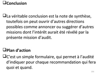 Conclusion
La véritable conclusion est la note de synthèse,
toutefois on peut ouvrir d’autres directions
possibles comme annoncer ou suggérer d’autres
missions dont l’intérêt aurait été révélé par la
présente mission d’audit.
Plan d’action
C’est un simple formulaire, qui permet à l’audité
d’indiquer pour chaque recommandation qui fera
quoi et quand.
230
 