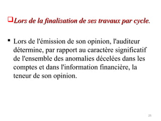 Lors de la finalisation de ses travaux par cycle.Lors de la finalisation de ses travaux par cycle.
 Lors de l'émission de son opinion, l'auditeur
détermine, par rapport au caractère significatif
de l'ensemble des anomalies décelées dans les
comptes et dans l'information financière, la
teneur de son opinion.
25
 