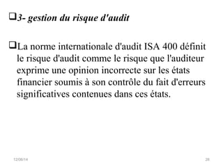 3- gestion du risque d'audit
La norme internationale d'audit ISA 400 définit
le risque d'audit comme le risque que l'auditeur
exprime une opinion incorrecte sur les états
financier soumis à son contrôle du fait d'erreurs
significatives contenues dans ces états.
12/06/14 26
 