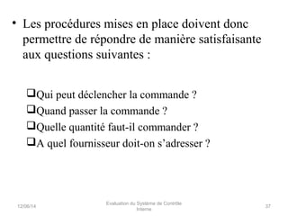 • Les procédures mises en place doivent donc
permettre de répondre de manière satisfaisante
aux questions suivantes :
Qui peut déclencher la commande ?
Quand passer la commande ?
Quelle quantité faut-il commander ?
A quel fournisseur doit-on s’adresser ?
12/06/14 37
Evaluation du Système de Contrôle
Interne
 