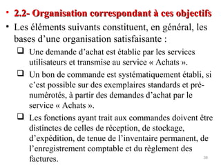 • 2.2- Organisation correspondant à ces objectifs2.2- Organisation correspondant à ces objectifs
• Les éléments suivants constituent, en général, les
bases d’une organisation satisfaisante :
 Une demande d’achat est établie par les services
utilisateurs et transmise au service « Achats ».
 Un bon de commande est systématiquement établi, si
c’est possible sur des exemplaires standards et pré-
numérotés, à partir des demandes d’achat par le
service « Achats ».
 Les fonctions ayant trait aux commandes doivent être
distinctes de celles de réception, de stockage,
d’expédition, de tenue de l’inventaire permanent, de
l’enregistrement comptable et du règlement des
factures. 38
 