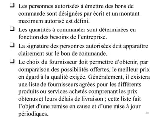  Les personnes autorisées à émettre des bons de
commande sont désignées par écrit et un montant
maximum autorisé est défini.
 Les quantités à commander sont déterminées en
fonction des besoins de l’entreprise.
 La signature des personnes autorisées doit apparaître
clairement sur le bon de commande.
 Le choix du fournisseur doit permettre d’obtenir, par
comparaison des possibilités offertes, le meilleur prix
en égard à la qualité exigée. Généralement, il existera
une liste de fournisseurs agrées pour les différents
produits ou services achetés comprenant les prix
obtenus et leurs délais de livraison ; cette liste fait
l’objet d’une remise en cause et d’une mise à jour
périodiques. 39
 