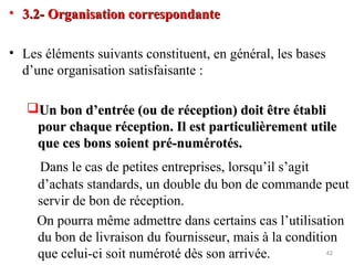 • 3.2- Organisation correspondante3.2- Organisation correspondante
• Les éléments suivants constituent, en général, les bases
d’une organisation satisfaisante :
Un bon d’entrée (ou de réception) doit être établiUn bon d’entrée (ou de réception) doit être établi
pour chaque réception. Il est particulièrement utilepour chaque réception. Il est particulièrement utile
que ces bons soient pré-numérotés.que ces bons soient pré-numérotés.
Dans le cas de petites entreprises, lorsqu’il s’agit
d’achats standards, un double du bon de commande peut
servir de bon de réception.
On pourra même admettre dans certains cas l’utilisation
du bon de livraison du fournisseur, mais à la condition
que celui-ci soit numéroté dès son arrivée. 42
 
