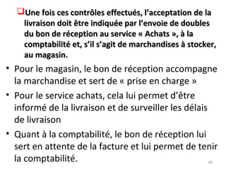 Une fois ces contrôles effectués, l’acceptation de laUne fois ces contrôles effectués, l’acceptation de la
livraison doit être indiquée par l’envoie de doubleslivraison doit être indiquée par l’envoie de doubles
du bon de réception au service « Achats », à ladu bon de réception au service « Achats », à la
comptabilité et, s’il s’agit de marchandises à stocker,comptabilité et, s’il s’agit de marchandises à stocker,
au magasin.au magasin.
• Pour le magasin, le bon de réception accompagne
la marchandise et sert de « prise en charge »
• Pour le service achats, cela lui permet d’être
informé de la livraison et de surveiller les délais
de livraison
• Quant à la comptabilité, le bon de réception lui
sert en attente de la facture et lui permet de tenir
la comptabilité. 45
 