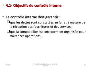 • 4.1- Objectifs du contrôle interne4.1- Objectifs du contrôle interne
• Le contrôle interne doit garantir :
que les dettes sont constatées au fur et à mesure de
la réception des fournitures et des services
que la comptabilité est correctement organisée pour
traiter ces opérations.
12/06/14 48
Evaluation du Système de Contrôle
Interne
 