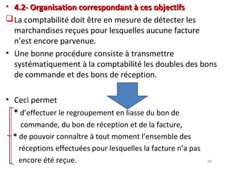 • 4.2- Organisation correspondant à ces objectifs4.2- Organisation correspondant à ces objectifs
La comptabilité doit être en mesure de détecter les
marchandises reçues pour lesquelles aucune facture
n’est encore parvenue.
• Une bonne procédure consiste à transmettre
systématiquement à la comptabilité les doubles des bons
de commande et des bons de réception.
• Ceci permet
** d’effectuer le regroupement en liasse du bon de
commande, du bon de réception et de la facture,
** de pouvoir connaître à tout moment l’ensemble des
réceptions effectuées pour lesquelles la facture n’a pas
encore été reçue. 49
 