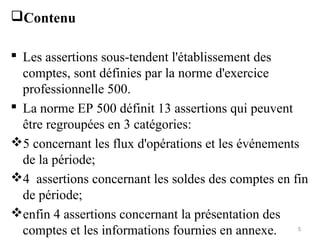 Contenu
 Les assertions sous-tendent l'établissement des
comptes, sont définies par la norme d'exercice
professionnelle 500.
 La norme EP 500 définit 13 assertions qui peuvent
être regroupées en 3 catégories:
5 concernant les flux d'opérations et les événements
de la période;
4 assertions concernant les soldes des comptes en fin
de période;
enfin 4 assertions concernant la présentation des
comptes et les informations fournies en annexe. 5
 