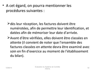 • A cet égard, on pourra mentionner les
procédures suivantes :
dès leur réception, les factures doivent être
numérotées, afin de permettre leur identification, et
datées afin de mémoriser leur date d’arrivée.
Avant d’être vérifiées, elles doivent être classées en
attente (il convient de noter que l’ensemble des
factures classées en attente devra être examiné avec
soin en fin d’exercice au moment de l’établissement
du bilan).
12/06/14 52
Evaluation du Système de Contrôle
Interne
 