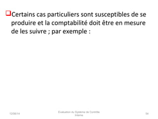 Certains cas particuliers sont susceptibles de se
produire et la comptabilité doit être en mesure
de les suivre ; par exemple :
12/06/14 54
Evaluation du Système de Contrôle
Interne
 