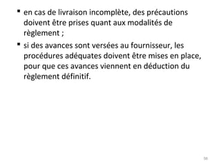  en cas de livraison incomplète, des précautions
doivent être prises quant aux modalités de
règlement ;
 si des avances sont versées au fournisseur, les
procédures adéquates doivent être mises en place,
pour que ces avances viennent en déduction du
règlement définitif.
56
 