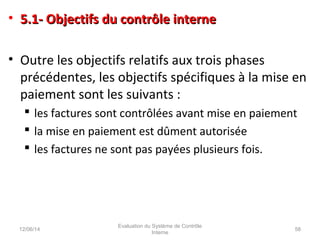 • 5.1- Objectifs du contrôle interne5.1- Objectifs du contrôle interne
• Outre les objectifs relatifs aux trois phases
précédentes, les objectifs spécifiques à la mise en
paiement sont les suivants :
 les factures sont contrôlées avant mise en paiement
 la mise en paiement est dûment autorisée
 les factures ne sont pas payées plusieurs fois.
12/06/14 58
Evaluation du Système de Contrôle
Interne
 