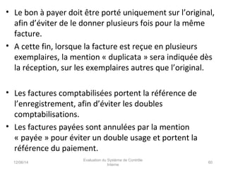 • Le bon à payer doit être porté uniquement sur l’original,
afin d’éviter de le donner plusieurs fois pour la même
facture.
• A cette fin, lorsque la facture est reçue en plusieurs
exemplaires, la mention « duplicata » sera indiquée dès
la réception, sur les exemplaires autres que l’original.
• Les factures comptabilisées portent la référence de
l’enregistrement, afin d’éviter les doubles
comptabilisations.
• Les factures payées sont annulées par la mention
« payée » pour éviter un double usage et portent la
référence du paiement.
12/06/14 60
Evaluation du Système de Contrôle
Interne
 