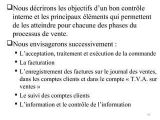 Nous décrirons les objectifs d’un bon contrôle
interne et les principaux éléments qui permettent
de les atteindre pour chacune des phases du
processus de vente.
Nous envisagerons successivement :
 L’acceptation, traitement et exécution de la commande
 La facturation
 L’enregistrement des factures sur le journal des ventes,
dans les comptes clients et dans le compte « T.V.A. sur
ventes »
 Le suivi des comptes clients
 L’information et le contrôle de l’information
62
 