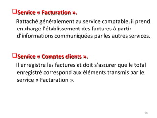 Service « Facturation ».Service « Facturation ».
Rattaché généralement au service comptable, il prend
en charge l’établissement des factures à partir
d’informations communiquées par les autres services.
Service « Comptes clients ».Service « Comptes clients ».
Il enregistre les factures et doit s’assurer que le total
enregistré correspond aux éléments transmis par le
service « Facturation ».
66
 