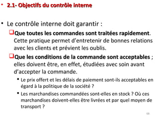 • 2.1- Objectifs du contrôle interne2.1- Objectifs du contrôle interne
• Le contrôle interne doit garantir :
Que toutes les commandes sont traitées rapidementQue toutes les commandes sont traitées rapidement.
Cette pratique permet d’entretenir de bonnes relations
avec les clients et prévient les oublis.
Que les conditions de la commande sont acceptablesQue les conditions de la commande sont acceptables ;
elles doivent être, en effet, étudiées avec soin avant
d’accepter la commande.
 Le prix offert et les délais de paiement sont-ils acceptables en
égard à la politique de la société ?
 Les marchandises commandées sont-elles en stock ? Où ces
marchandises doivent-elles être livrées et par quel moyen de
transport ?
68
 