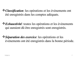 ClassificationClassification:: les opérations et les événements ont
été enregistrés dans les comptes adéquats.
ExhaustivitéExhaustivité: toutes les opérations et les événements
qui auraient dû être enregistrés sont enregistrés.
Séparation des exerciceSéparation des exercice: les opérations et les
événements ont été enregistrés dans la bonne période.
12/06/14 7
 