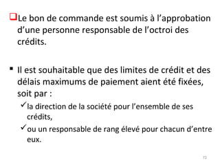 Le bon de commande est soumis à l’approbation
d’une personne responsable de l’octroi des
crédits.
 Il est souhaitable que des limites de crédit et des
délais maximums de paiement aient été fixées,
soit par :
la direction de la société pour l’ensemble de ses
crédits,
ou un responsable de rang élevé pour chacun d’entre
eux.
72
 