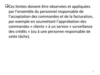 Ces limites doivent être observées et appliquées
par l’ensemble du personnel responsable de
l’acceptation des commandes et de la facturation,
par exemple en soumettant l’approbation des
commandes « clients » à un service « surveillance
des crédits » (ou à une personne responsable de
cette tâche).
73
 