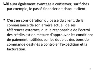 Il aura également avantage à conserver, sur fiches
par exemple, le passé financier de chaque client.
 C’est en considération du passé du client, de la
connaissance de son arriéré actuel, de ses
références externes, que le responsable de l’octroi
des crédits est en mesure d’approuver les conditions
de paiement notifiées sur les doubles des bons de
commande destinés à contrôler l’expédition et la
facturation.
75
 