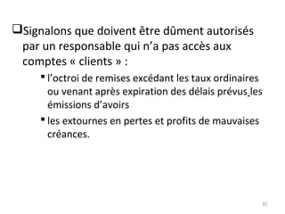 Signalons que doivent être dûment autorisés
par un responsable qui n’a pas accès aux
comptes « clients » :
 l’octroi de remises excédant les taux ordinaires
ou venant après expiration des délais prévus les
émissions d’avoirs
 les extournes en pertes et profits de mauvaises
créances.
81
 