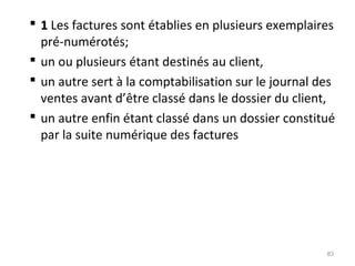  11 Les factures sont établies en plusieurs exemplaires
pré-numérotés;
 un ou plusieurs étant destinés au client,
 un autre sert à la comptabilisation sur le journal des
ventes avant d’être classé dans le dossier du client,
 un autre enfin étant classé dans un dossier constitué
par la suite numérique des factures
83
 