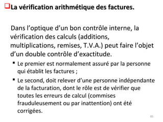 La vérification arithmétique des factures.La vérification arithmétique des factures.
Dans l’optique d’un bon contrôle interne, la
vérification des calculs (additions,
multiplications, remises, T.V.A.) peut faire l’objet
d’un double contrôle d’exactitude.
 Le premier est normalement assuré par la personne
qui établit les factures ;
 Le second, doit relever d’une personne indépendante
de la facturation, dont le rôle est de vérifier que
toutes les erreurs de calcul (commises
frauduleusement ou par inattention) ont été
corrigées.
85
 