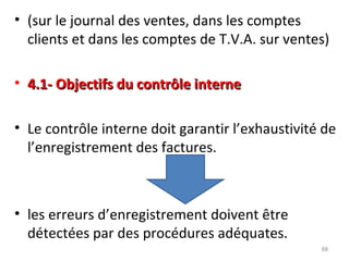 • (sur le journal des ventes, dans les comptes
clients et dans les comptes de T.V.A. sur ventes)
• 4.1- Objectifs du contrôle interne4.1- Objectifs du contrôle interne
• Le contrôle interne doit garantir l’exhaustivité de
l’enregistrement des factures.
• les erreurs d’enregistrement doivent être
détectées par des procédures adéquates.
88
 