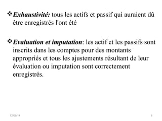 Exhaustivité:Exhaustivité: tous les actifs et passif qui auraient dû
être enregistrés l'ont été
Evaluation et imputationEvaluation et imputation:: les actif et les passifs sont
inscrits dans les comptes pour des montants
appropriés et tous les ajustements résultant de leur
évaluation ou imputation sont correctement
enregistrés.
12/06/14 9
 