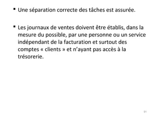  Une séparation correcte des tâches est assurée.
 Les journaux de ventes doivent être établis, dans la
mesure du possible, par une personne ou un service
indépendant de la facturation et surtout des
comptes « clients » et n’ayant pas accès à la
trésorerie.
91
 