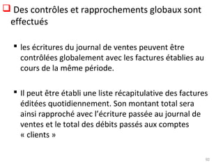  Des contrôles et rapprochements globaux sont
effectués
 les écritures du journal de ventes peuvent être
contrôlées globalement avec les factures établies au
cours de la même période.
 Il peut être établi une liste récapitulative des factures
éditées quotidiennement. Son montant total sera
ainsi rapproché avec l’écriture passée au journal de
ventes et le total des débits passés aux comptes
« clients »
92
 