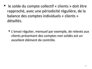  le solde du compte collectif « clients » doit être
rapproché, avec une périodicité régulière, de la
balance des comptes individuels « clients »
détaillés.
 L’envoi régulier, mensuel par exemple, de relevés aux
clients présentant des comptes non soldés est un
excellent élément de contrôle.
93
 