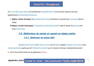 Septembre 2023 10
Un circuit électrique linéaire est alimenté par des générateurs. Il existe deux types de sources
(générateurs) continues et alternatives :
Régime continu (statique) : les grandeurs électriques (tensions et courant) sont invariantes dans le
temps.
Régime variable (dynamique) : les grandeurs électriques évoluent dans le temps, les sources sont
dites alternatives.
I.5. Générateurs de tension et courant en régime continu
I.5.1. Générateur de tension idéal
Un générateur (source) de tension continue est un dipôle capable d’imposer une tension à ses
bornes constantes quelle que soit l’intensité du courant qui le traverse. Ses deux représentations sont :
E : est la force électromotrice du générateur (f.é.m.).
 