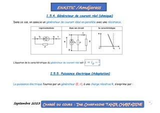 Septembre 2023 13
1.5.4. Générateur de courant réel (ohmique)
Dans ce cas, on associe un générateur de courant idéal en parallèle avec une résistance.
L’équation de la caractéristique du générateur de courant réel est :𝑖 = 𝑖𝑔 −
𝑢
𝜌
I.5.5. Puissance électrique (Adaptation)
La puissance électrique fournie par un générateur (E, r), à une charge résistive R, s’exprime par :
 