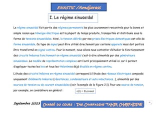 Septembre 2023 18
Le régime sinusoïdal fait partie des régimes permanents les plus couramment rencontrés pour la bonne et
simple raison que l’énergie électrique est la plupart du temps produite, transportée et distribuée sous la
forme de tensions sinusoïdales. Ainsi, la tension délirée par nos prises électriques domestiques est-elle de
forme sinusoïdale. Ce type de signal peut être utilisé directement par certains appareils mais doit parfois
être transformé en signal continu. Pour le moment, nous allons nous contenter d’étudier le fonctionnement
des circuits linéaires fonctionnant en régime sinusoïdal c’est-à-dire alimentés par des générateurs
sinusoïdaux. Le modèle de représentation complexe est l’outil principalement utilisé ici car il permet
d’appliquer toutes les lois et tous les théorèmes déjà étudiés en régime continu.
L’étude des circuits linéaires en régime sinusoïdal correspond à l’étude des réseaux électriques composés
uniquement d’éléments linéaires (résistances, condensateurs et auto inductances…), alimentés par des
sources de tension ou de courant sinusoïdales (voir l’exemple de la figure 2.1). Pour une source de tension,
par exemple, on considérera en général :
I. Le régime sinusoïdal
e(t) = E0cosωt
 