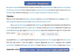 Septembre 2023 20
Le régime sinusoïdal fait partie (avec le régime continu) des régimes permanents (par opposition aux régimes
variables ou transitoires). Pour diverses raisons, l’énergie électrique est fournie sous la forme d’un signal
sinusoïdal. Ceci confère à l’étude des circuits en régime sinusoïdal un intérêt primordial.
Théorème :
Dans un circuit fonctionnant en régime sinusoïdal, tous les courants et toutes les tensions dans le circuit
sont sinusoïdaux, de même pulsation que la source d’alimentation du circuit.
Ces grandeurs électriques possèdent des amplitudes qui dépendent bien évidemment des éléments du
circuit, mais aussi de la pulsation ω de la source. De plus, toutes ces grandeurs présentent la plupart du
temps des déphasages par rapport à la source principale. Dans notre exemple de la figure 2.1, on peut donc
écrire, a priori :
Les paramètres ϕ1 et ϕ2 sont respectivement les déphasages de i(t) et de vX(t) par rapport à la source e(t).
Pour être plus précis, il faut les appeler « avances algébriques de phase » puisqu’ils sont comptés
positivement. Lorsqu’un déphasage est négatif, il traduit donc un retard de phase. Lorsque deux signaux
i(t) = I1cos (ωt + ϕ1) vX(t) = V2cos (ωt +ϕ2)
 