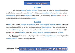 Septembre 2023 40
I.1.Dipôle
Nous appelons dipôle un élément électrique capable ou non de fournir de l’énergie, communiquant
avec l’extérieur seulement par deux bornes. À tout instant, le courant entrant par une borne est égal au
courant sortant par l’autre. La résistance R1 de la figure 3.1 (a) ou la source de tension entre B et M de la
figure 3.1(b), constituent deux exemples de dipôles.
I.2.Nœud
Un nœud est un point de connexion (raccordement) entre plusieurs dipôles (éléments). Le nœud est souvent
matérialisé sur un schéma par un point lors du croisement de deux conducteurs. Ceci revient à trouver au
moins trois fils électriques qui viennent se raccorder au même endroit. Par exemple sur la figure 3.1(a), les
points A, B et M sont des nœuds. Entre deux nœuds d’un circuit, le potentiel est à priori différent.
Remarque : Sur la figure 3.1 (b), la ligne du bas contient trois points en gras, mais il s’agit en fait
du même potentiel. En réalité un seul point suffit.
 