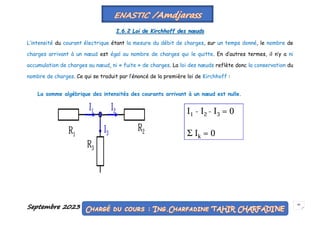 Septembre 2023 45
I.6.2 Loi de Kirchhoff des nœuds
L’intensité du courant électrique étant la mesure du débit de charges, sur un temps donné, le nombre de
charges arrivant à un nœud est égal au nombre de charges qui le quitte. En d’autres termes, il n’y a ni
accumulation de charges au nœud, ni « fuite » de charges. La loi des nœuds reflète donc la conservation du
nombre de charges. Ce qui se traduit par l’énoncé de la première loi de Kirchhoff :
La somme algébrique des intensités des courants arrivant à un nœud est nulle.
 