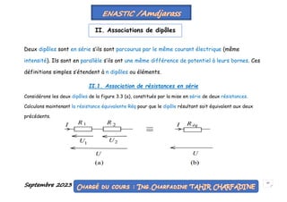 Septembre 2023 47
Deux dipôles sont en série s’ils sont parcourus par le même courant électrique (même
intensité). Ils sont en parallèle s’ils ont une même différence de potentiel à leurs bornes. Ces
définitions simples s’étendent à n dipôles ou éléments.
II.1. Association de résistances en série
Considérons les deux dipôles de la figure 3.3 (a), constitués par la mise en série de deux résistances.
Calculons maintenant la résistance équivalente Réq pour que le dipôle résultant soit équivalent aux deux
précédents.
II. Associations de dipôles
 