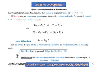 Septembre 2023 48
Figure 3.4 Association en série de deux résistances.
Pour le dipôle de la figure 3.4 (a), la somme des tensions le long de la branche est :
Où U1 et U2 sont les tensions aux bornes respectivement des résistances R1 et R2. Or, puisque le courant
I est commun aux deux résistances, nous avons :
La loi d’Ohm donne :
Pour le dipôle de la figure 3.4 (b). La résistance Réq équivalente aux résistances R1 et R2 en série vaut
donc :
Généralisation : La résistance équivalente à n résistances branchées en série est égale à la
somme des n résistances.
U = U1 + U2
D’où
Réq = R1 + R2 et en général : Réq = R1 + R2 + R3 + ··· Rn
 