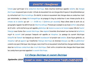 Septembre 2023 5
l’atome pour participer à la conduction électrique. Dans d’autres matériaux appelés isolants, les charges
électriques ne peuvent pas circuler. L’étude du mouvement de ces charges électriques et des phénomènes qui
s’y rattachent est l’électrocinétique. En réalité, la mise en mouvement des charges dans un conducteur n’est
pas instantanée. Le champ électromagnétique se propage le long du conducteur à une vitesse proche de la
vitesse de la lumière qui est : c = 3×108 m.s −1 (mètres par seconde). Nous allons dans la suite de ce
paragraphe rappeler les définitions de l’électrocinétique. Prenons par exemple le cas d’une batterie de voiture
de 12 volts : cette batterie qui est appelée générateur de tension ou source de tension a pour rôle de fournir
l’énergie sous forme d’un courant électrique. Une ampoule branchée directement aux bornes de la batterie
reçoit le courant c’est pourquoi l’ampoule est appelée un récepteur. Le passage du courant électrique
échauffe le filament de l’ampoule qui devient incandescent et produit une lumière. D’une façon générale, un
récepteur est un appareil qui transforme l’énergie électrique en diverses énergies. Le rôle du générateur
consiste non pas à fabriquer des charges, mais à mettre en mouvement simultané les charges mobiles situées
dans les matériaux conducteurs du circuit électrique. C’est cette circulation des charges électriques dans
les conducteurs que nous appelons le courant électrique.
I.2 Charge électrique et courant électrique
 
