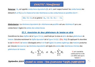 Septembre 2023 50
Remarque : Géq est appelée conductance équivalente (G1 et G2 sont respectivement les conductances des
éléments R1 et R2). La loi d’association des résistances ou des conductances en parallèle s’écrit :
Généralisation : La résistance équivalente à n résistances en parallèle est une résistance R qui a une
conductance G égale à la somme des conductances.
II.3. Association de deux générateurs de tension en série
Considérons les deux dipôles de la figure 3.6 (a), constitués par la mise en série de deux générateurs de
tension. Calculons maintenant le dipôle équivalent de la figure 3.6 (b) : (Eéq, Réq). En appliquant la deuxième
loi de Kirchhoff, la tension développée entre A et B est égale à la somme algébrique des tensions produites
par chacune des sources. La résistance équivalente est égale à la somme des résistances internes des
générateurs de tension.
Géq = G1 + G2 et en général : Géq = G1 + G2 + G3 + ··· + Gn
Ek est considérée
comme positive si elle
a le même sens que la
tension U.
 
