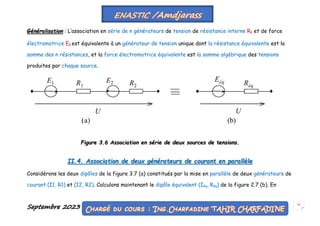 Septembre 2023 51
Généralisation : L’association en série de n générateurs de tension de résistance interne Rk et de force
électromotrice Ek est équivalente à un générateur de tension unique dont la résistance équivalente est la
somme des n résistances, et la force électromotrice équivalente est la somme algébrique des tensions
produites par chaque source.
Figure 3.6 Association en série de deux sources de tensions.
II.4. Association de deux générateurs de courant en parallèle
Considérons les deux dipôles de la figure 3.7 (a) constitués par la mise en parallèle de deux générateurs de
courant (I1, R1) et (I2, R2). Calculons maintenant le dipôle équivalent (Iéq, Réq) de la figure 2.7 (b). En
 