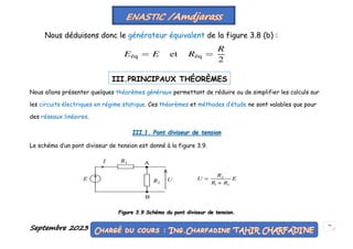 Septembre 2023 55
Nous déduisons donc le générateur équivalent de la figure 3.8 (b) :
Nous allons présenter quelques théorèmes généraux permettant de réduire ou de simplifier les calculs sur
les circuits électriques en régime statique. Ces théorèmes et méthodes d’étude ne sont valables que pour
des réseaux linéaires.
III.1. Pont diviseur de tension
Le schéma d’un pont diviseur de tension est donné à la figure 3.9.
Figure 3.9 Schéma du pont diviseur de tension.
III.PRINCIPAUX THÉORÈMES
 